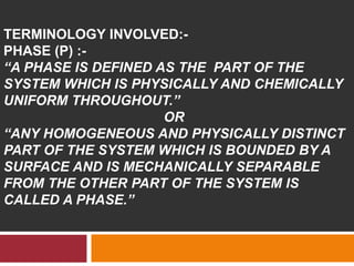 TERMINOLOGY INVOLVED:-
PHASE (P) :-
“A PHASE IS DEFINED AS THE PART OF THE
SYSTEM WHICH IS PHYSICALLY AND CHEMICALLY
UNIFORM THROUGHOUT.”
OR
“ANY HOMOGENEOUS AND PHYSICALLY DISTINCT
PART OF THE SYSTEM WHICH IS BOUNDED BY A
SURFACE AND IS MECHANICALLY SEPARABLE
FROM THE OTHER PART OF THE SYSTEM IS
CALLED A PHASE.”
 