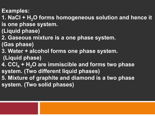 Examples:
1. NaCl + H2O forms homogeneous solution and hence it
is one phase system.
(Liquid phase)
2. Gaseous mixture is a one phase system.
(Gas phase)
3. Water + alcohol forms one phase system.
(Liquid phase)
4. CCl4 + H2O are immiscible and forms two phase
system. (Two different liquid phases)
5. Mixture of graphite and diamond is a two phase
system. (Two solid phases)
 