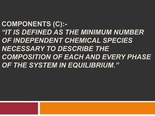 COMPONENTS (C):-
“IT IS DEFINED AS THE MINIMUM NUMBER
OF INDEPENDENT CHEMICAL SPECIES
NECESSARY TO DESCRIBE THE
COMPOSITION OF EACH AND EVERY PHASE
OF THE SYSTEM IN EQUILIBRIUM.”
 