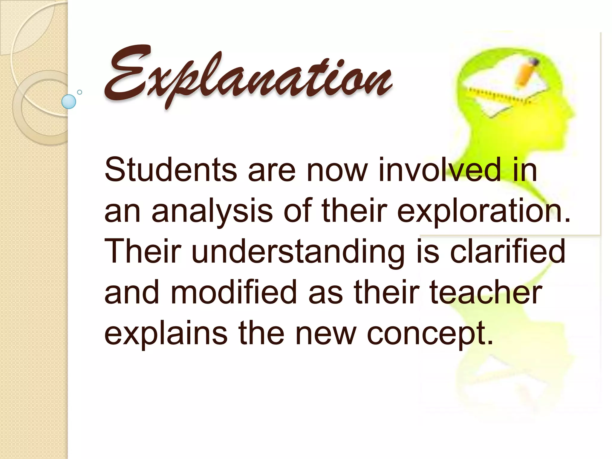 Explanation
Students are now involved in
an analysis of their exploration.
Their understanding is clarified
and modified as their teacher
explains the new concept.
 