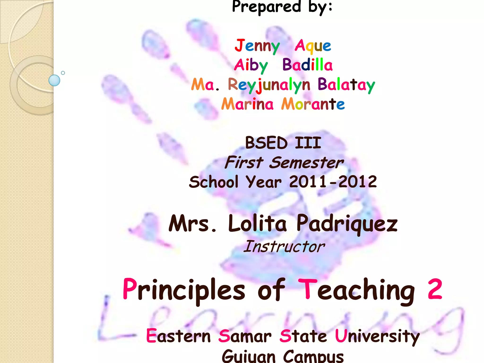 Prepared by:

          Jenny Aque
          Aiby Badilla
     Ma. Reyjunalyn Balatay
        Marina Morante

           BSED III
         First Semester
     School Year 2011-2012

   Mrs. Lolita Padriquez
           Instructor

Principles of Teaching 2
 Eastern Samar State University
         Guiuan Campus
 