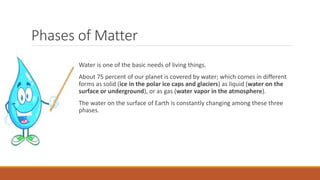 Phases of Matter
Water is one of the basic needs of living things.
About 75 percent of our planet is covered by water; whi...