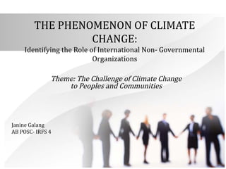 THE PHENOMENON OF CLIMATE 
CHANGE: 
Identifying the Role of International Non- Governmental 
Organizations 
Theme: The Challenge of Climate Change 
to Peoples and Communities 
Janine Galang 
AB POSC- IRFS 4 
 