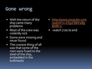 Gone wrongWith the return of the ship came many problemsMost of the crew was violently sickSome were missing and never found The craziest thing of all was that some of the men were fused to the steel of the ship, embedded in the bulkheadshttp://www.youtube.com/watch?v=ChjyCR8V2Bg&NR=1-watch 7:00 to end