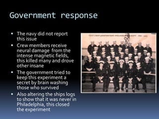 Government responseThe navy did not report this issueCrew members receive neural damage  from the intense magnetic fields, this killed many and drove other insaneThe government tried to keep this experiment a secret by brain washing those who survivedAlso altering the ships logs to show that it was never in Philadelphia, this closed the experiment
