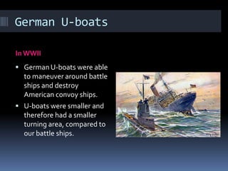 German U-boatsIn WWIIGerman U-boats were able to maneuver around battle ships and destroy American convoy ships.U-boats were smaller and therefore had a smaller  turning area, compared to our battle ships.