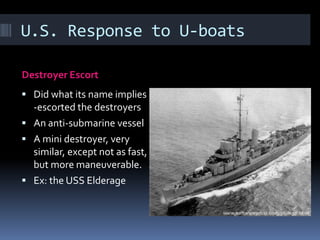 U.S. Response to U-boatsDestroyer EscortDid what its name implies --escorted the destroyersAn anti-submarine vesselA mini destroyer, very similar, except not as fast, but more maneuverable.Ex: the USS Elderage 
