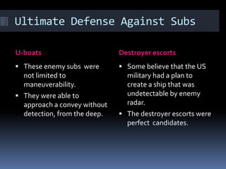 Ultimate Defense Against SubsU-boatsDestroyer escortsThese enemy subs  were not limited to maneuverability.They were able to approach a convey without detection, from the deep.Some believe that the US military had a plan to create a ship that was undetectable by enemy radar.The destroyer escorts were perfect  candidates.