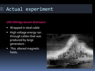 Actual experimentUSS Eldridge (escort destroyer) Wrapped in steal cableHigh voltage energy ran through cables that was produced by large generators . This  altered magnetic fields.