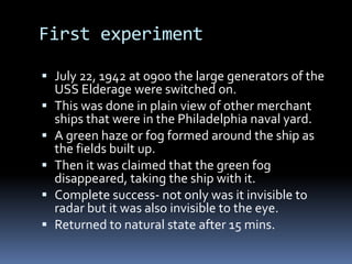 First experimentJuly 22, 1942 at 0900 the large generators of the USS Elderage were switched on.This was done in plain view of other merchant ships that were in the Philadelphia naval yard.A green haze or fog formed around the ship as the fields built up.Then it was claimed that the green fog disappeared, taking the ship with it.Complete success- not only was it invisible to radar but it was also invisible to the eye.Returned to natural state after 15 mins.