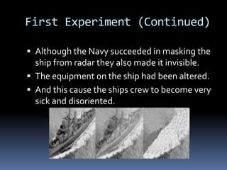 First Experiment (Continued)Although the Navy succeeded in masking the ship from radar they also made it invisible.The equipment on the ship had been altered.  And this cause the ships crew to become very sick and disoriented.