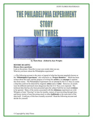 JUDY FLORES MATERIALS




http://www.softwareartist.com/philexp.html
                                 by Mark Bean (Edited by Ken Wright)

BEFORE READING
Discuss these questions:
Look at the picture. Describe in your own words what you see.
What do you know about the Philadelphia experiment?

(1-0)The following account is the story or legend of what has become popularly known as
the “Philadelphia Experiment,” also referred to as “Project Rainbow.” Much has been
written about this topic and the purpose of writing this article is an attempt to separate
fact from rumor. The Philadelphia Experiment was an attempt by the U.S. Navy to create
a ship that could not be detected by magnetic mines and or radar. However, its results
were far different and much more dangerous than the U.S. Navy ever expected. The
technical data that has also been presented upon the subject hold far too much credence
to be ignored. Many of the stories associated with this infamous experiment are wild:
Whispers of men “freezing” in time for months, rumors of men traveling through time,
and horror stories of men becoming stuck in either bulkheads or the main deck of the
ship itself. Could any of this have actually occurred? Read the following account and
decide for yourself.




© Copyright by Judy Flores                                                              1
 