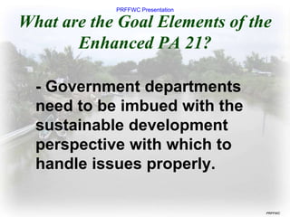 PRFFWC Presentation
PRFFWC
What are the Goal Elements of the
Enhanced PA 21?
- Government departments
need to be imbued with the
sustainable development
perspective with which to
handle issues properly.
 