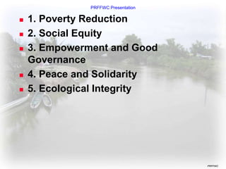 PRFFWC Presentation
PRFFWC
 1. Poverty Reduction
 2. Social Equity
 3. Empowerment and Good
Governance
 4. Peace and Solidarity
 5. Ecological Integrity
 