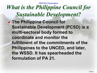 PRFFWC Presentation
PRFFWC
What is the Philippine Council for
Sustainable Development?
 The Philippine Council for
Sustainable Development (PCSD) is a
multi-sectoral body formed to
coordinate and monitor the
fulfillment of the commitments of the
Philippines to the UNCED, and later,
the WSSD. It has spearheaded the
formulation of PA 21.
 