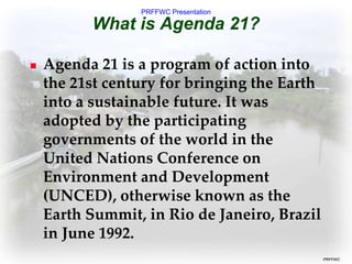 PRFFWC Presentation
PRFFWC
What is Agenda 21?
 Agenda 21 is a program of action into
the 21st century for bringing the Earth
into a sustainable future. It was
adopted by the participating
governments of the world in the
United Nations Conference on
Environment and Development
(UNCED), otherwise known as the
Earth Summit, in Rio de Janeiro, Brazil
in June 1992.
 