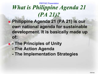 PRFFWC Presentation
PRFFWC
What is Philippine Agenda 21
(PA 21)?
 Philippine Agenda 21 (PA 21) is our
own national agenda for sustainable
development. It is basically made up
of:
 - The Principles of Unity
- The Action Agenda
- The Implementation Strategies
 