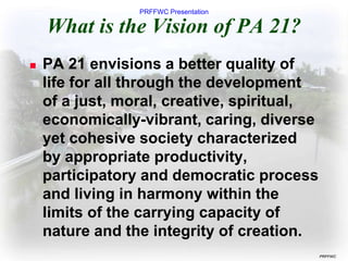 PRFFWC Presentation
PRFFWC
What is the Vision of PA 21?
 PA 21 envisions a better quality of
life for all through the development
of a just, moral, creative, spiritual,
economically-vibrant, caring, diverse
yet cohesive society characterized
by appropriate productivity,
participatory and democratic process
and living in harmony within the
limits of the carrying capacity of
nature and the integrity of creation.
 