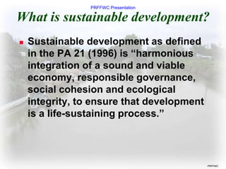 PRFFWC Presentation
PRFFWC
What is sustainable development?
 Sustainable development as defined
in the PA 21 (1996) is “harmonious
integration of a sound and viable
economy, responsible governance,
social cohesion and ecological
integrity, to ensure that development
is a life-sustaining process.”
 