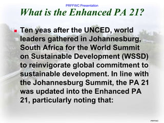PRFFWC Presentation
PRFFWC
What is the Enhanced PA 21?
 Ten yeas after the UNCED, world
leaders gathered in Johannesburg,
South Africa for the World Summit
on Sustainable Development (WSSD)
to reinvigorate global commitment to
sustainable development. In line with
the Johannesburg Summit, the PA 21
was updated into the Enhanced PA
21, particularly noting that:
 