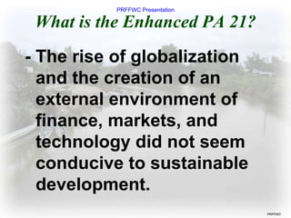 PRFFWC Presentation
PRFFWC
What is the Enhanced PA 21?
- The rise of globalization
and the creation of an
external environment of
finance, markets, and
technology did not seem
conducive to sustainable
development.
 