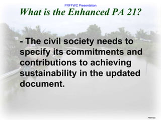 PRFFWC Presentation
PRFFWC
What is the Enhanced PA 21?
- The civil society needs to
specify its commitments and
contributions to achieving
sustainability in the updated
document.
 