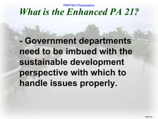PRFFWC Presentation
PRFFWC
What is the Enhanced PA 21?
- Government departments
need to be imbued with the
sustainable development
perspective with which to
handle issues properly.
 