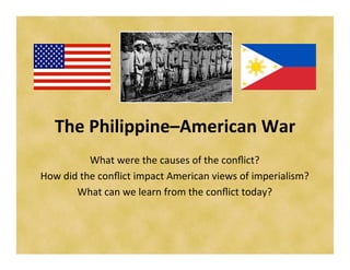 The	
  Philippine–American	
  War	
  
                What	
  were	
  the	
  causes	
  of	
  the	
  conﬂict?	
  
How	
  did	
  the	
  conﬂict	
  impact	
  American	
  views	
  of	
  imperialism?	
  
          What	
  can	
  we	
  learn	
  from	
  the	
  conﬂict	
  today?	
  	
  
 