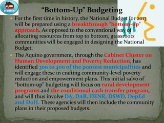 “Bottom-Up” Budgeting
 For the first time in history, the National Budget for 2013
will be prepared using a breakthrough “bottom-up”
approach. As opposed to the conventional way of
allocating resources from top to bottom, grassroots
communities will be engaged in designing the National
Budget.
 The Aquino government, through the Cabinet Cluster on
Human Development and Poverty Reduction, has
identified 300 to 400 of the poorest municipalities and
will engage these in crafting community-level poverty
reduction and empowerment plans. This initial salvo of
“bottom-up” budgeting will focus on rural development
programs and the conditional cash transfer program,
and will thus involve DA, DAR, DENR, DSWD, DepEd
and DoH. These agencies will then include the community
plans in their proposed budgets.
 