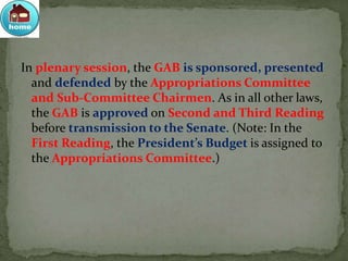 In plenary session, the GAB is sponsored, presented
and defended by the Appropriations Committee
and Sub-Committee Chairmen. As in all other laws,
the GAB is approved on Second and Third Reading
before transmission to the Senate. (Note: In the
First Reading, the President’s Budget is assigned to
the Appropriations Committee.)
 