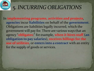 In implementing programs, activities and projects,
agencies incur liabilities on behalf of the government.
Obligations are liabilities legally incurred, which the
government will pay for. There are various ways that an
agency “obligates:” for example, when it hires staff (an
obligation to pay salaries), receives billings for the
use of utilities, or enters into a contract with an entity
for the supply of goods or services.
 