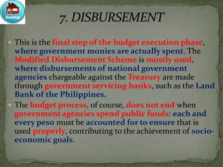  This is the final step of the budget execution phase,
where government monies are actually spent. The
Modified Disbursement Scheme is mostly used,
where disbursements of national government
agencies chargeable against the Treasury are made
through government servicing banks, such as the Land
Bank of the Philippines.
 The budget process, of course, does not end when
government agencies spend public funds: each and
every peso must be accounted for to ensure that is
used properly, contributing to the achievement of socio-
economic goals.
 