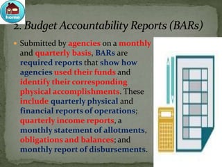  Submitted by agencies on a monthly
and quarterly basis, BARs are
required reports that show how
agencies used their funds and
identify their corresponding
physical accomplishments. These
include quarterly physical and
financial reports of operations;
quarterly income reports, a
monthly statement of allotments,
obligations and balances; and
monthly report of disbursements.
 