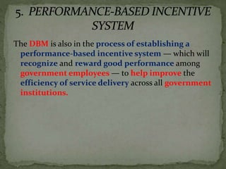 The DBM is also in the process of establishing a
performance-based incentive system — which will
recognize and reward good performance among
government employees — to help improve the
efficiency of service delivery across all government
institutions.
 