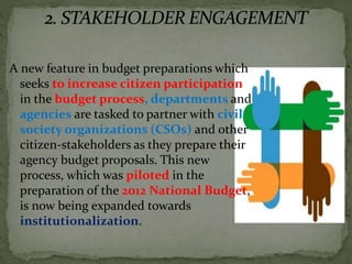 A new feature in budget preparations which
seeks to increase citizen participation
in the budget process, departments and
agencies are tasked to partner with civil
society organizations (CSOs) and other
citizen-stakeholders as they prepare their
agency budget proposals. This new
process, which was piloted in the
preparation of the 2012 National Budget,
is now being expanded towards
institutionalization.
 