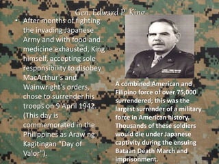 Gen. Edward P. King
• After months of fighting
the invading Japanese
Army and with food and
medicine exhausted, King
himself, accepting sole
responsibility to disobey
MacArthur's and
Wainwright's orders,
chose to surrender his
troops on 9 April 1942.
(This day is
commemorated in the
Philippines as Araw ng
Kagitingan "Day of
Valor").
A combined American and
Filipino force of over 75,000
surrendered; this was the
largest surrender of a military
force in American history.
Thousands of these soldiers
would die under Japanese
captivity during the ensuing
Bataan Death March and
imprisonment.
 
