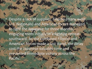 • Despite a lack of supplies, Filipino (many were
U.S. Nationals) and American forces managed
to fight the Japanese for three months,
engaging them initially in a fighting retreat
southward. As the combined Filipino and
American forces made a last stand, the delay
cost the Japanese valuable time and
prevented immediate victory across the
Pacific.
 