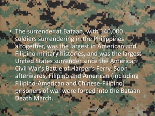 • The surrender at Bataan, with 140,000
soldiers surrendering in the Philippines
altogether, was the largest in American and
Filipino military histories, and was the largest
United States surrender since the American
Civil War's Battle of Harper's Ferry. Soon
afterwards, Filipino and American (including
Filipino-American and Chinese-Filipino)
prisoners of war were forced into the Bataan
Death March.
 