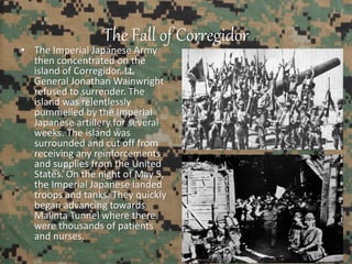 The Fall of Corregidor
• The Imperial Japanese Army
then concentrated on the
island of Corregidor. Lt.
General Jonathan Wainwright
refused to surrender. The
island was relentlessly
pummelled by the Imperial
Japanese artillery for several
weeks. The island was
surrounded and cut off from
receiving any reinforcements
and supplies from the United
States. On the night of May 5,
the Imperial Japanese landed
troops and tanks. They quickly
began advancing towards
Malinta Tunnel where there
were thousands of patients
and nurses.
 
