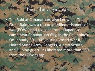 The raid at Cabanatuan
• The Raid at Cabanatuan, also known as The
Great Raid, was a rescue of Allied prisoners of
war (POWs) and civilians from a Japanese
camp near Cabanatuan City, in the Philippines.
On January 30, 1945, during World War II,
United States Army Rangers, Alamo Scouts,
and Filipino guerrillas liberated more than 500
from the POW camp.
 