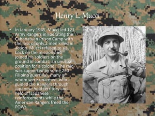 Henry L. Mucci
• In January 1945, Mucci led 121
Army Rangers in liberating the
Cabanatuan Prison Camp with
the loss of only 2 men killed in
action. Mucci refused to sit
back on the mission and
joined his soldiers on the
ground in combat, an unusual
position for a colonel. The raid
was supported by some 250
Filipino guerrillas, many of
whom were unarmed, who
guided the Rangers through
Japanese held territory and
held off Japanese
reinforcements while the
American Rangers freed the
POWs.
 