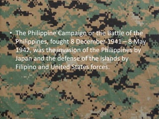 • The Philippine Campaign or the Battle of the
Philippines, fought 8 December 1941 – 8 May
1942, was the invasion of the Philippines by
Japan and the defense of the islands by
Filipino and United States forces.
 
