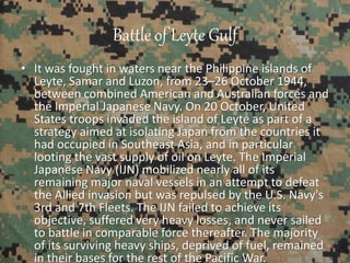 Battle of Leyte Gulf
• It was fought in waters near the Philippine islands of
Leyte, Samar and Luzon, from 23–26 October 1944,
between combined American and Australian forces and
the Imperial Japanese Navy. On 20 October, United
States troops invaded the island of Leyte as part of a
strategy aimed at isolating Japan from the countries it
had occupied in Southeast Asia, and in particular
looting the vast supply of oil on Leyte. The Imperial
Japanese Navy (IJN) mobilized nearly all of its
remaining major naval vessels in an attempt to defeat
the Allied invasion but was repulsed by the U.S. Navy's
3rd and 7th Fleets. The IJN failed to achieve its
objective, suffered very heavy losses, and never sailed
to battle in comparable force thereafter. The majority
of its surviving heavy ships, deprived of fuel, remained
in their bases for the rest of the Pacific War.
 