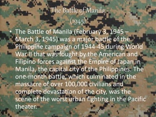 The Battle of Manila
(1945)
• The Battle of Manila (February 3, 1945 –
March 3, 1945) was a major battle of the
Philippine campaign of 1944-45 during World
War II that was fought by the American and
Filipino forces against the Empire of Japan in
Manila, the capital city of the Philippines. The
one-month battle, which culminated in the
massacre of over 100,000 civilians and
complete devastation of the city, was the
scene of the worst urban fighting in the Pacific
theater.
 