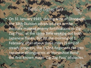 Battle of Zigzag Pass
• On 31 January 1945, driving west of Olongapo,
the 38th Division advanced east on the
intricate maze of enemy fortifications in 'Zig-
Zag Pass', at the same time seeking out both
Japanese flanks. But on the morning of 1
February, after about three miles (5 km) of
steady progress, the 152nd Regiment ran into
Japanese strongpoints at 'Horseshoe Bend',
the first known major 'Zig-Zag Pass' obstacles.
 