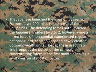 • The Japanese launched the invasion by sea from
Formosa over 200 miles to the north of the
Philippines. The defending forces outnumbered
the Japanese invaders by 3 to 2, however were a
mixed force of non-combat experienced regular,
national guard, constabulary and newly created
Commonwealth units. The Japanese used first-
line troops at the outset of the campaign
concentrating forces in the first month enabling a
swift overrun of most of Luzon.
 
