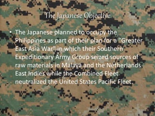 The Japanese Objective
• The Japanese planned to occupy the
Philippines as part of their plan for a "Greater
East Asia War" in which their Southern
Expeditionary Army Group seized sources of
raw materials in Malaya and the Netherlands
East Indies while the Combined Fleet
neutralized the United States Pacific Fleet.
 