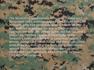 • The Southern Expeditionary Army was created on 6
November 1941, commanded by Gen. Count Hisaichi
Terauchi, who had previously been Minister of War. It
was ordered to prepare for war in the event that
negotiations with the United States did not succeed in
peacefully meeting Japanese objectives. Under
Terauchi's command were four corps-equivalent
armies, comprising ten divisions and three combined
arms brigades, including the 14th Army. Operations
against the Philippines and Malaya were to be
conducted simultaneously when Imperial General
Headquarters ordered.
 