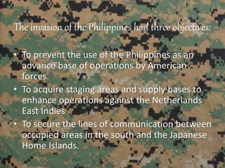 The invasion of the Philippines had three objectives:
• To prevent the use of the Philippines as an
advance base of operations by American
forces
• To acquire staging areas and supply bases to
enhance operations against the Netherlands
East Indies
• To secure the lines of communication between
occupied areas in the south and the Japanese
Home Islands.
 