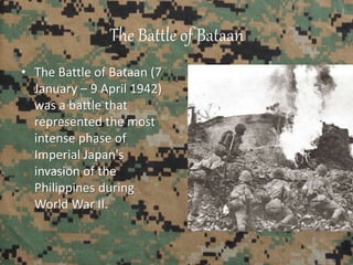The Battle of Bataan
• The Battle of Bataan (7
January – 9 April 1942)
was a battle that
represented the most
intense phase of
Imperial Japan's
invasion of the
Philippines during
World War II.
 